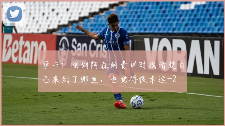 萨卡：刚到阿森纳青训时我清楚自己来到了哪里，也觉得很幸运