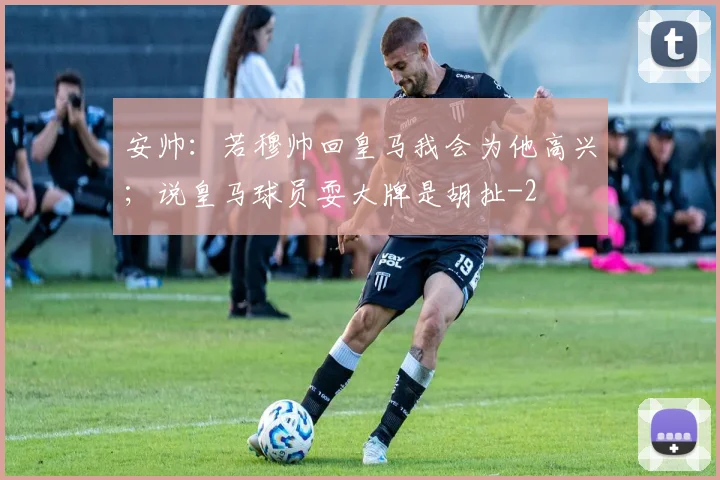 安帅：若穆帅回皇马我会为他高兴；说皇马球员耍大牌是胡扯