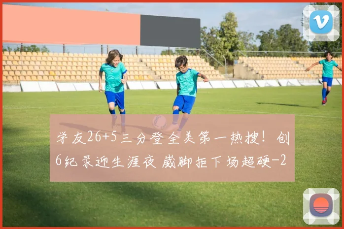 学友26+5三分登全美第一热搜！创6纪录迎生涯夜 崴脚拒下场超硬