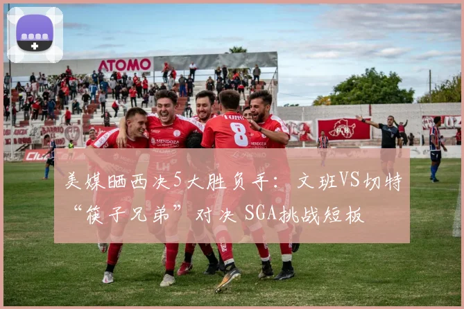 美媒晒西决5大胜负手：文班VS切特“筷子兄弟”对决 SGA挑战短板