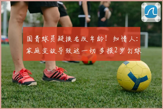 国青球员疑换名改年龄！知情人：家庭变故导致这一切 多报2岁打球