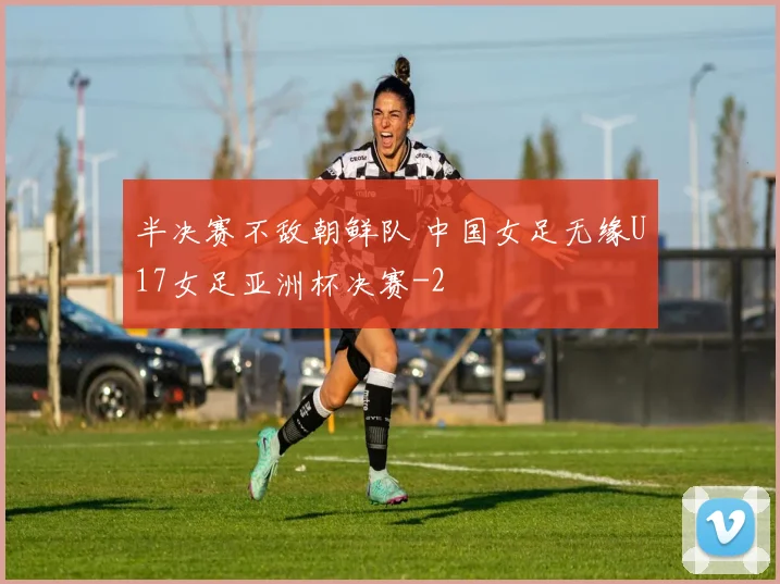 半决赛不敌朝鲜队 中国女足无缘U17女足亚洲杯决赛