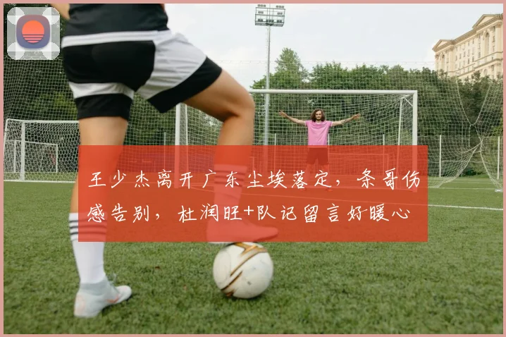 王少杰离开广东尘埃落定，条哥伤感告别，杜润旺+队记留言好暖心