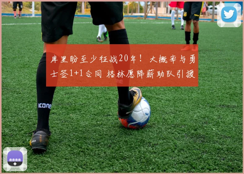 库里盼至少征战20年！大概率与勇士签1+1合同 格林愿降薪助队引援