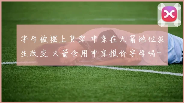 字母被摆上货架 申京在火箭地位发生改变 火箭会用申京报价字母吗
