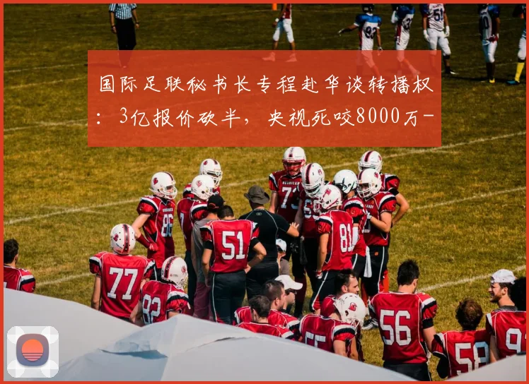 国际足联秘书长专程赴华谈转播权：3亿报价砍半，央视死咬8000万