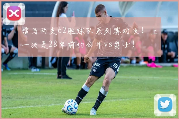 雷马两支62胜球队系列赛对决！上一次是28年前的公牛vs爵士！