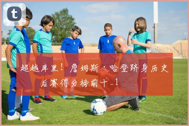 超越库里！詹姆斯·哈登跻身历史季后赛得分榜前十_1