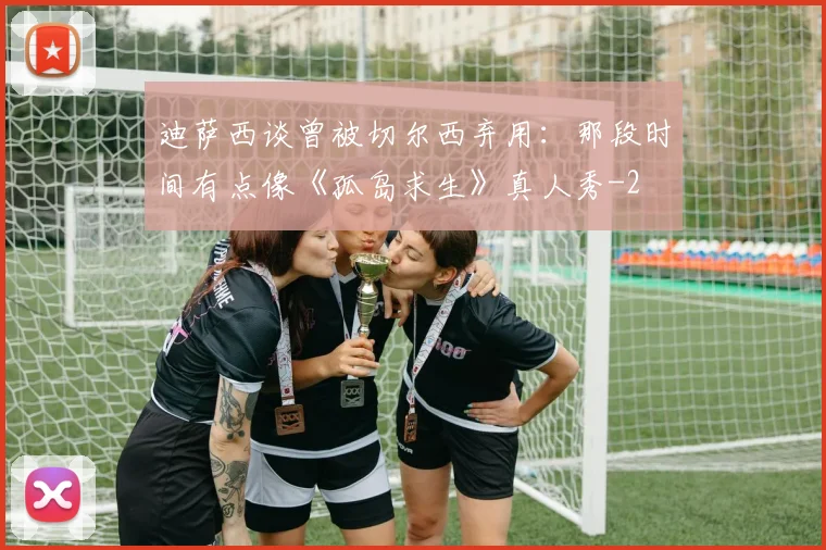 迪萨西谈曾被切尔西弃用：那段时间有点像《孤岛求生》真人秀