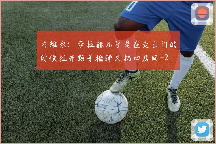 内维尔：萨拉赫几乎是在走出门的时候拉开颗手榴弹又扔回房间
