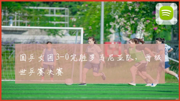 国乒女团3-0完胜罗马尼亚队，晋级世乒赛决赛