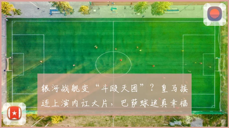 银河战舰变“斗殴天团”？皇马接连上演内讧大片，巴萨球迷真幸福