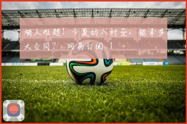 湖人难题！今夏的八村垒，能拿多大合同？_网易订阅_1