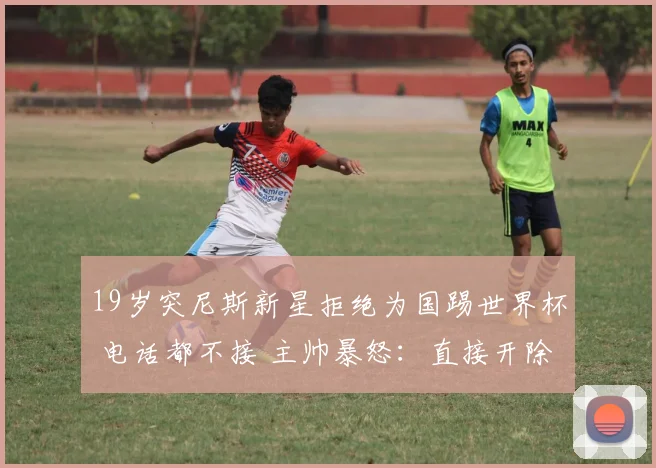 19岁突尼斯新星拒绝为国踢世界杯 电话都不接 主帅暴怒：直接开除