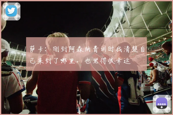 萨卡：刚到阿森纳青训时我清楚自己来到了哪里，也觉得很幸运