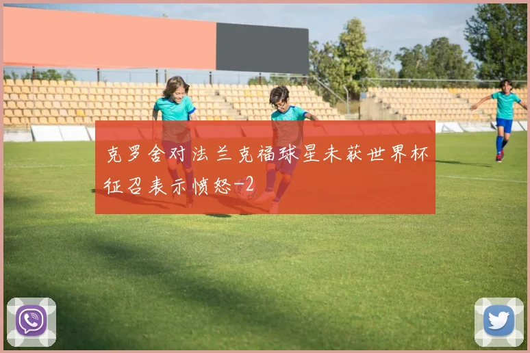 克罗舍对法兰克福球星未获世界杯征召表示愤怒