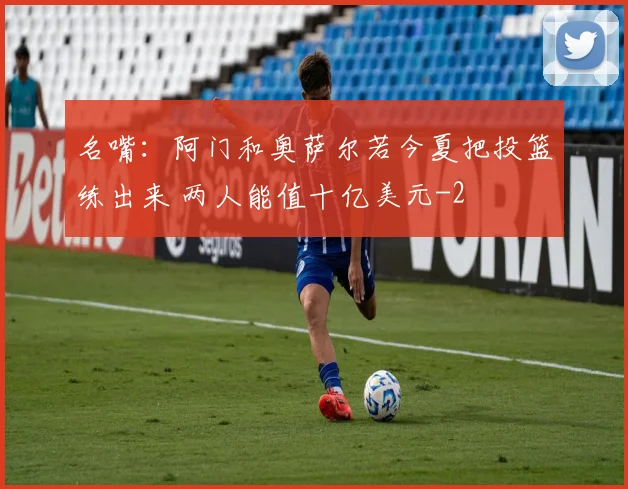 名嘴：阿门和奥萨尔若今夏把投篮练出来 两人能值十亿美元