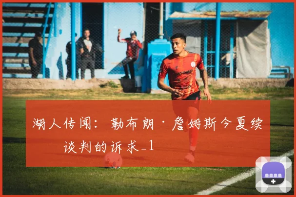 湖人传闻：勒布朗·詹姆斯今夏续约谈判的诉求_1