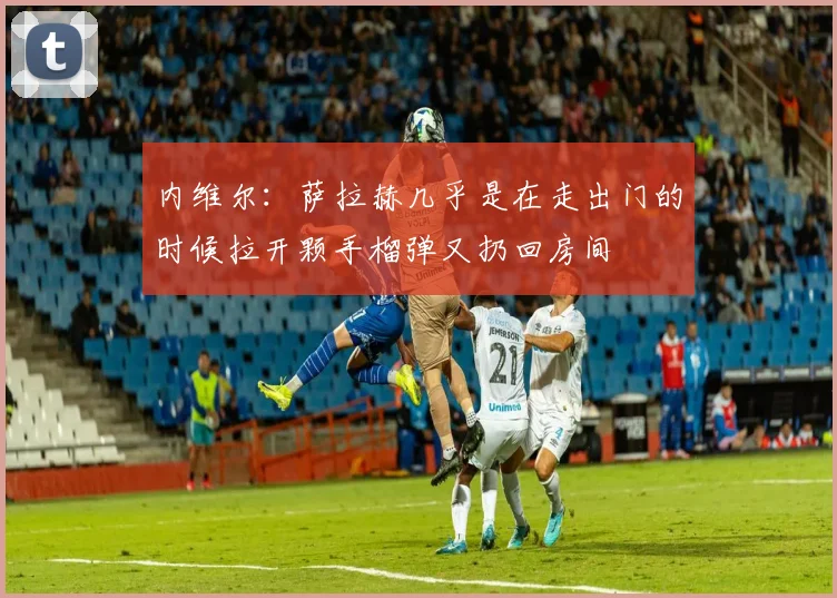 内维尔：萨拉赫几乎是在走出门的时候拉开颗手榴弹又扔回房间