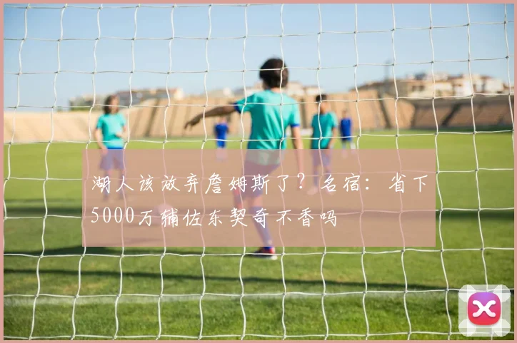 湖人该放弃詹姆斯了？名宿：省下5000万辅佐东契奇不香吗