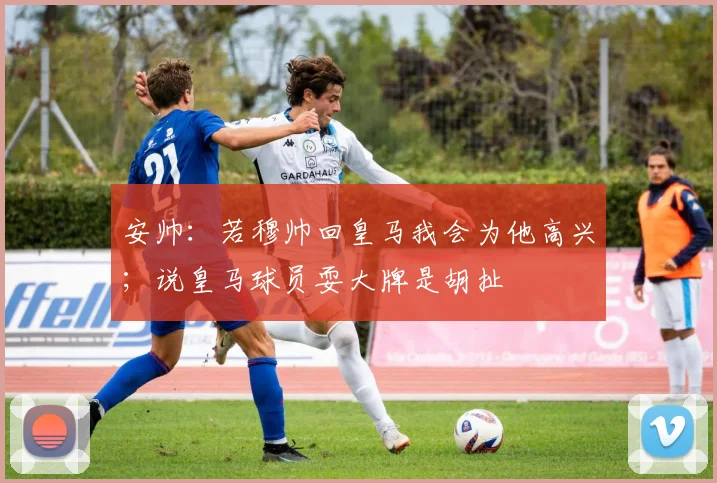 安帅：若穆帅回皇马我会为他高兴；说皇马球员耍大牌是胡扯