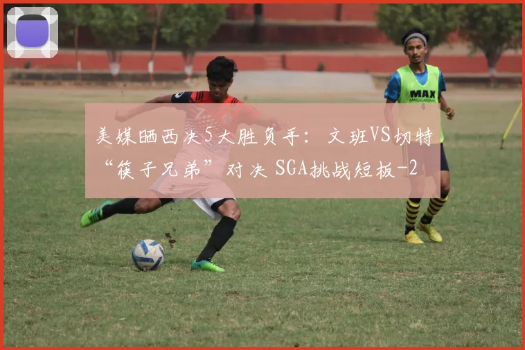 美媒晒西决5大胜负手：文班VS切特“筷子兄弟”对决 SGA挑战短板
