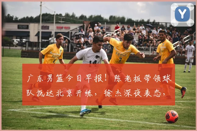 广东男篮今日早报！陈老板带领球队抵达北京开练，徐杰深夜表态，广东占据心理优势
