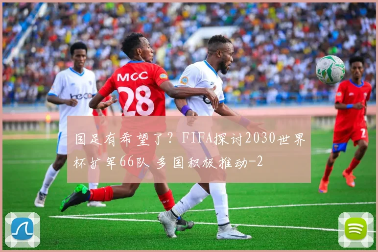 国足有希望了？FIFA探讨2030世界杯扩军66队 多国积极推动