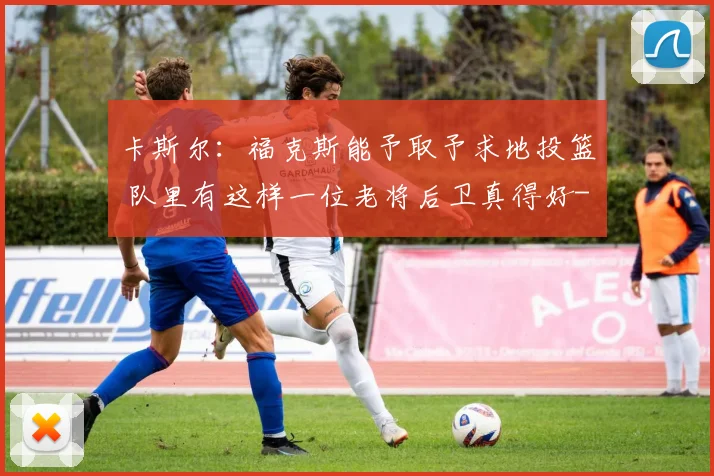 卡斯尔：福克斯能予取予求地投篮 队里有这样一位老将后卫真得好