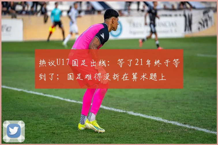 热议U17国足出线：等了21年终于等到了；国足难得没折在算术题上