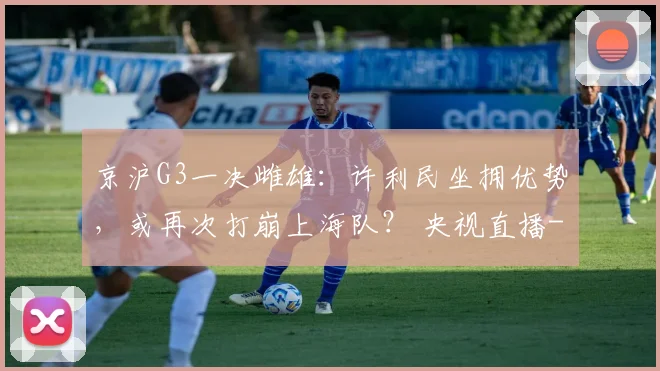 京沪G3一决雌雄：许利民坐拥优势，或再次打崩上海队？ 央视直播