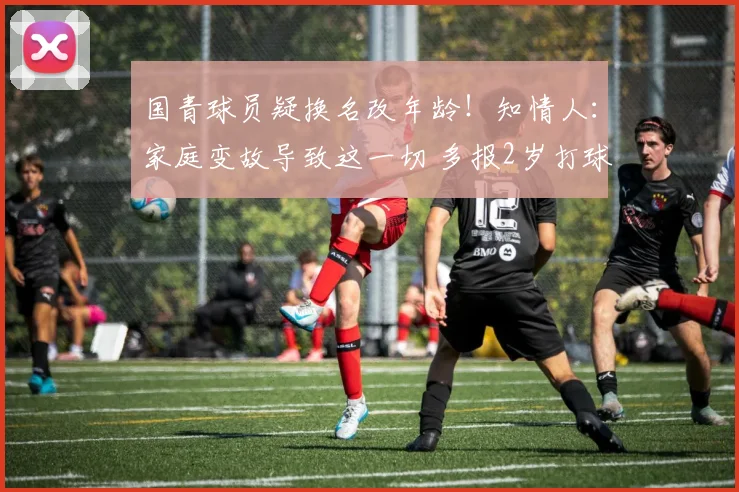 国青球员疑换名改年龄！知情人：家庭变故导致这一切 多报2岁打球