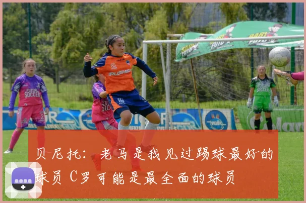 贝尼托：老马是我见过踢球最好的球员 C罗可能是最全面的球员