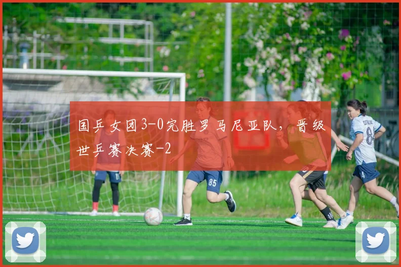 国乒女团3-0完胜罗马尼亚队，晋级世乒赛决赛