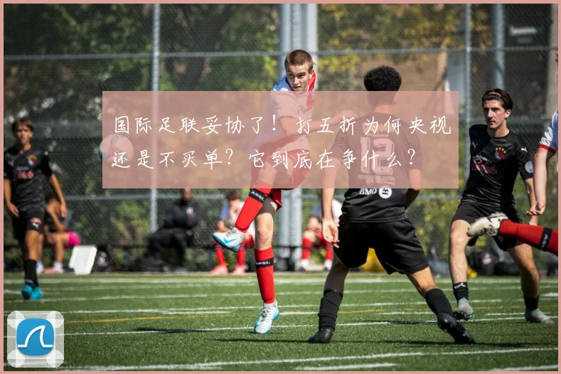 国际足联妥协了！打五折为何央视还是不买单？它到底在争什么？