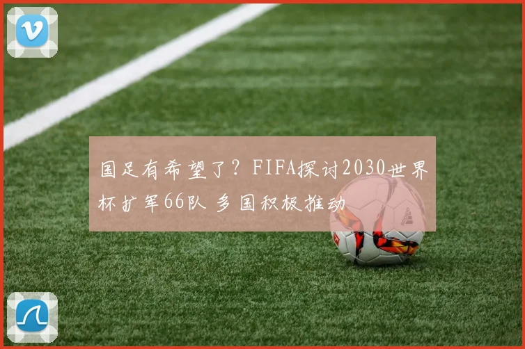 国足有希望了？FIFA探讨2030世界杯扩军66队 多国积极推动