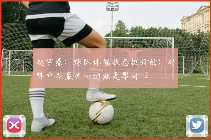 赵宇豪：球队体能状态挺好的；对阵申花最开心的就是零封