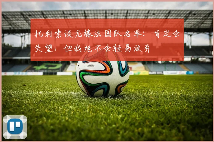 托利索谈无缘法国队名单：肯定会失望，但我绝不会轻易放弃
