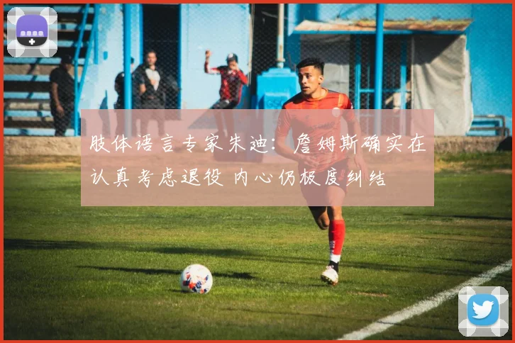 肢体语言专家朱迪：詹姆斯确实在认真考虑退役 内心仍极度纠结
