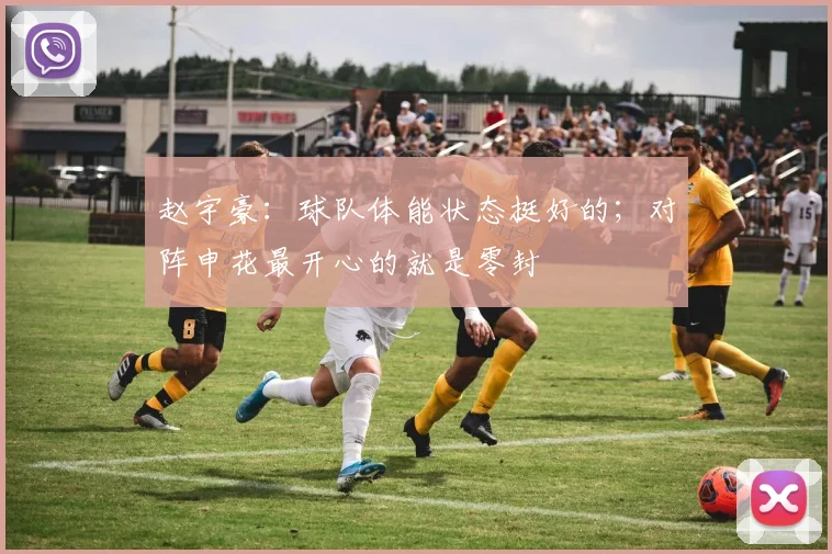 赵宇豪：球队体能状态挺好的；对阵申花最开心的就是零封