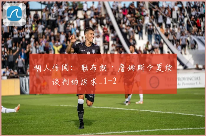 湖人传闻：勒布朗·詹姆斯今夏续约谈判的诉求_1