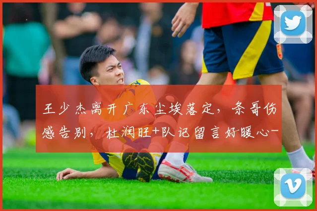 王少杰离开广东尘埃落定，条哥伤感告别，杜润旺+队记留言好暖心