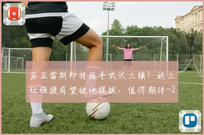 苏亚雷斯即将接手武汉三镇！这三位强援有望被他提拔，值得期待