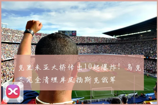 克里米亚大桥传出10起爆炸！乌克兰完全清理库皮扬斯克俄军