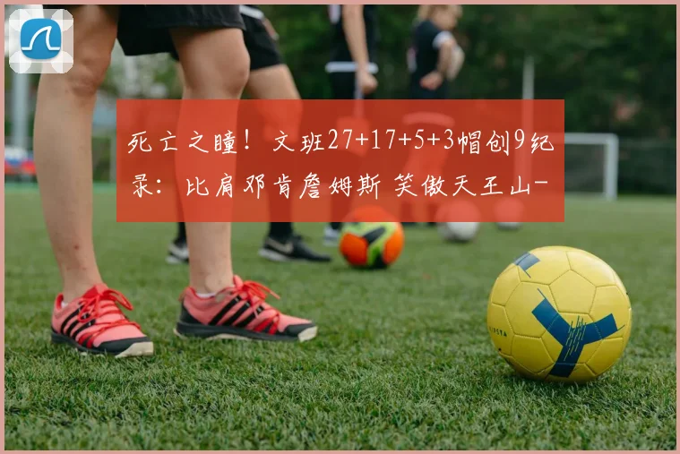 死亡之瞳！文班27+17+5+3帽创9纪录：比肩邓肯詹姆斯 笑傲天王山