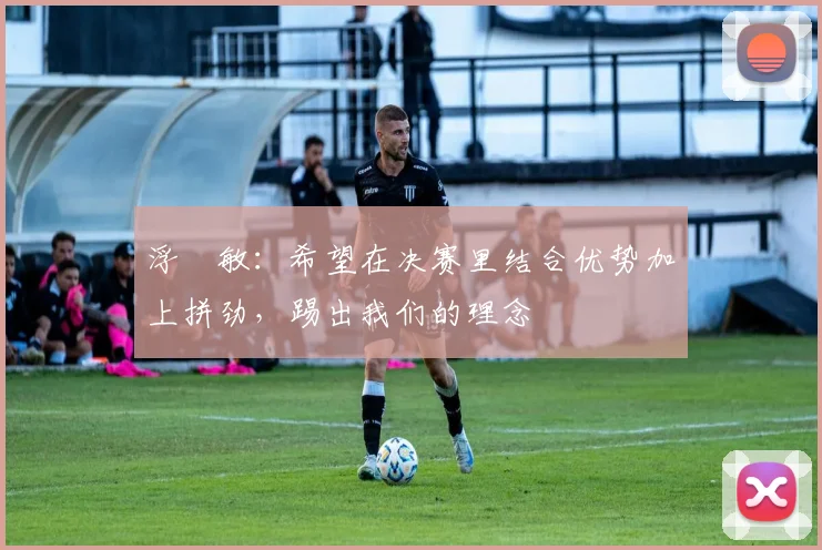 浮嶋敏：希望在决赛里结合优势加上拼劲，踢出我们的理念