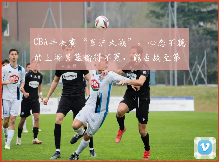 CBA半决赛“京沪大战”，心态不稳的上海男篮输得不冤，能否战至第五回合？_1