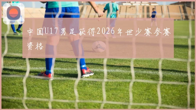 中国U17男足获得2026年世少赛参赛资格