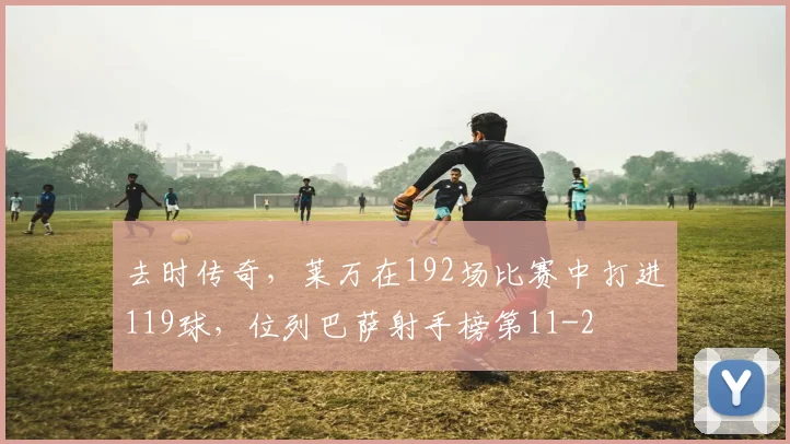 去时传奇，莱万在192场比赛中打进119球，位列巴萨射手榜第11