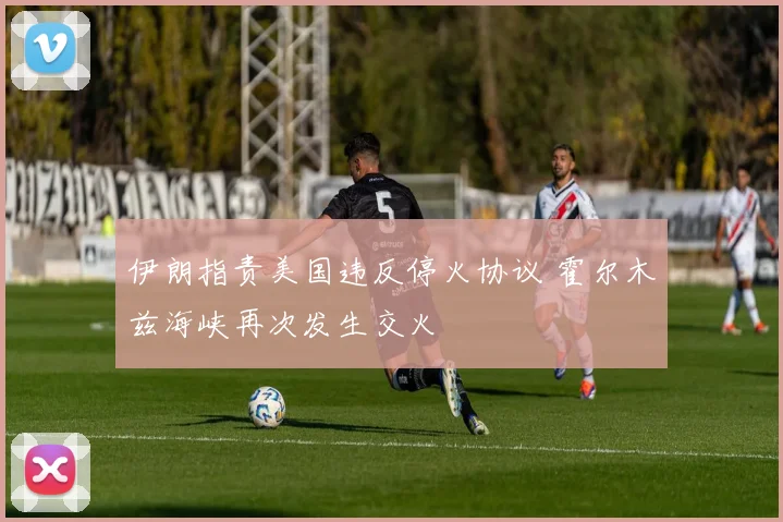伊朗指责美国违反停火协议 霍尔木兹海峡再次发生交火